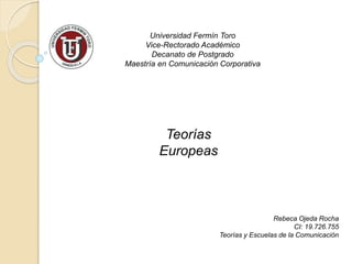 Universidad Fermín Toro 
Vice-Rectorado Académico 
Decanato de Postgrado 
Maestría en Comunicación Corporativa 
Rebeca Ojeda Rocha 
CI: 19.726.755 
Teorías y Escuelas de la Comunicación 
Teorías 
Europeas 
 