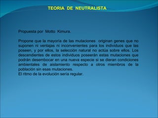 TEORIA  DE  NEUTRALISTA Propuesta por  Motto  Kimura.  Propone que la mayoría de las mutaciones  originan genes que no suponen ni ventajas ni inconvenientes para los individuos que las poseen, y por ellos, la selección natural no actúa sobre ellos. Los descendientes de estos individuos poseerán estas mutaciones que podrán desembocar en una nueva especie si se dieran condiciones ambientales de aislamiento respecto a otros miembros de la población sin esas mutaciones. El ritmo de la evolución sería regular. 