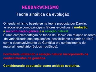 NEODARWINISMO
Teoria sintética da evolução
O neodarwinismo baseia-se na teoria proposta por Darwin,
e reconhece como principais fatores evolutivos a mutação,
a recombinação gênica e a seleção natural.
È uma complementação da teoria de Darwin em relação às fontes
de variabilidade das populações, possibilitanto a partir de 1910
com o desenvolvimento da Genética e o conhecimento do
material hereditário (ácidos nucléicos).
Formulada utilizando a seleção natural incorporando os
conhecimentos da genética.
Considerando população como unidade evolutiva.
 