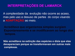 INTERPRETAÇÕES DE LAMARCK
A complexidade da evolução não ocorre ao acaso,
mas pelo uso e desuso de partes do corpo visando
a ADAPTAÇÃO ao meio.
Acreditava que organismos simples surgiam
Espontaneamente e se modificavam ao longo dos
tempos.
Não acreditava na extinção das espécies e dizia que elas
desapareciam porque se transformavam em outras mais
complexas.
 