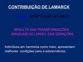 CONTRIBUIÇÃO DE LAMARCK
Conceito ADAPTAÇÃO AO MEIO.
RESULTA DAS TRANSFORMAÇÕES
GRADUAIS AO LONGO DAS GERAÇÕES.
Indivíduos em harmonia como meio, apresentam
melhores condições para a sobrevivência.
 