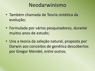 • Também chamada de Teoria sintética da
evolução;
• Formulada por vários pesquisadores, durante
muitos anos de estudo;
• Une a teoria da seleção natural, proposta por
Darwin aos conceitos de genética descobertos
por Gregor Mendel, entre outros.
Neodarwinismo
 