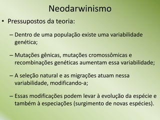 • Pressupostos da teoria:
– Dentro de uma população existe uma variabilidade
genética;
– Mutações gênicas, mutações cromossômicas e
recombinações genéticas aumentam essa variabilidade;
– A seleção natural e as migrações atuam nessa
variabilidade, modificando-a;
– Essas modificações podem levar à evolução da espécie e
também à especiações (surgimento de novas espécies).
Neodarwinismo
 