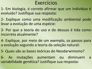 Exercícios
1- Em biologia, é correto afirmar que um indivíduo é
evoluído? Justifique sua resposta:
2- Explique como uma modificação ambiental pode
levar a evolução de uma espécie:
3- Por que a teoria do uso e do desuso é tida como
incorreta atualmente?
4- Explique, por meio de um exemplo, os passos para
a evolução segundo a teoria da seleção natural:
5- Quais são as bases teóricas do Neodarwinismo?
6- As mutações aumentam ou diminuem a
variabilidade genética? Justifique sua resposta:
 