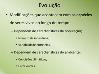 Evolução
• Modificações que acontecem com as espécies
de seres vivos ao longo do tempo:
– Dependem de características da população;
• Número de indivíduos;
• Variabilidade entre eles.
– Dependem de características do ambiente:
• Condições climáticas;
• Entre outras.
 