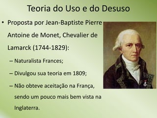 Teoria do Uso e do Desuso
• Proposta por Jean-Baptiste Pierre
Antoine de Monet, Chevalier de
Lamarck (1744-1829):
– Naturalista Frances;
– Divulgou sua teoria em 1809;
– Não obteve aceitação na França,
sendo um pouco mais bem vista na
Inglaterra.
 