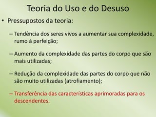 • Pressupostos da teoria:
– Tendência dos seres vivos a aumentar sua complexidade,
rumo à perfeição;
– Aumento da complexidade das partes do corpo que são
mais utilizadas;
– Redução da complexidade das partes do corpo que não
são muito utilizadas (atrofiamento);
– Transferência das características aprimoradas para os
descendentes.
Teoria do Uso e do Desuso
 