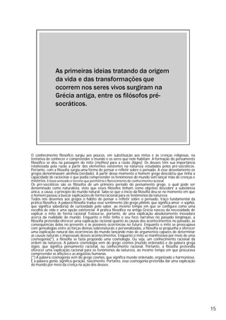 O conhecimento filosófico surgiu aos poucos, em substituição aos mitos e às crenças religiosas, na
tentativa de conhecer e compreender o mundo e os seres que nele habitam. A formação do pensamento
filosófico se deu na passagem do mito (mýthos) para a razão (lógos). Os deuses têm sua importância
relativizada pela razão a partir dos elementos existentes na natureza estudados pelos pré-socráticos.
Portanto, com a filosofia surgia uma forma de pensar e refletir sobre o pensado. A esse desvelamento os
gregos denominavam aletheia (verdade). A partir desse momento o homem grego descobriu que tinha a
capacidade de raciocinar e que podia compreender os fenômenos do mundo sem lançar mão de crenças e
mistérios. Estava semeado o terreno que permitiria o florescimentodo conhecimentoracional.
Os pré-socráticos são os filósofos de um primeiro período do pensamento grego, o qual pode ser
denominado como naturalista, visto que esses filósofos tinham como objetivo descobrir a substância
única, a causa, o princípio do mundo natural. Sabe-se que o início da filosofia deu-se no momento em que
o homem passou a buscar explicações de forma racional para os fenômenos da natureza.
Todos nós devemos aos gregos o hábito de pensar e refletir sobre o pensado, traço fundamental da
prática filosófica. A palavra filosofia traduz esse sentimento (do grego philein, que significa amor; e sophia,
que significa sabedoria) de curiosidade pelo saber, ao mesmo tempo em que se configura como uma
escolha de vida e uma opção existencial. A prática filosófica na antiga Grécia nasceu da necessidade de
explicar o mito de forma racional Tratava-se, portanto, de uma explicação absolutamente inovadora
acerca da realidade do mundo. Enquanto o mito tinha o seu foco narrativo no passado longínquo, a
filosofia pretendia oferecer uma explicação racional quanto às causas dos acontecimentos no passado, as
consequências delas no presente e as possíveis ocorrências no futuro. Enquanto o mito se preocupava
com genealogias entre as forças divinas sobrenaturais e personalizadas, a filosofia se propunha a oferecer
uma explicação natural das ocorrências do mundo lançando mão de argumentos capazes de determinar
as causas naturais e impessoais desses acontecimentos. Enquanto o mito se manifestava por meio de uma
cosmogonia(*), a filosofia se fazia propondo uma cosmologia. Ou seja, um conhecimento racional da
ordem da natureza. A palavra cosmologia vem do grego cosmos (mundo ordenado) e da palavra grega
logos, que significa pensamento racional, ou conhecimento racional. Portanto, a filosofia pretendia
oferecer uma explicação racional para os fenômenos da natureza, ao mesmo tempo em que procurava
compreender as aflições e as angústias humanas.
(*) A palavra cosmogonia vem do grego cosmos, que significa mundo ordenado, organizado e harmonioso.
E a palavra gonia, significa geração, nascimento. Portanto, essa cosmogonia pretendia dar uma explicação
do mundo por meio da crença na ação dos deuses.
15
 