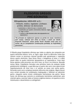 O filósofo grego Empédocles afirmava que todos os objetos são compostos por
quatro elementos básicos: terra, ar, fogo e água. Assim as diferentes coisas que
existem seriam os processos naturais gerados pela aproximação e separação
desses quatro elementos. Duas forças ativas e antagônicas (o amor e o ódio)
atuam sobre os quatro elementos agrupando-os ou separando-os. Essas duas
forças opostas estão presentes nos seres vivos, na Terra e no Universo. Baseado
nessas ideias, Empédocles formulou uma primitiva teoria da evolução (ainda
grandemente mitológica), a qual dizia que as partes dos seres vivos apareceriam
espontaneamente do meio vivo e se uniriam ao acaso com outras partes,
formando assim seres complexos bastante diferentes dos originais. Alguns desses
seres seriam oriundos de combinações inadequadas e faltariam ou sobrariam
partes, enquanto outros teriam combinações harmoniosas das partes. Nessa
teoria, ele afirmava que somente as combinações harmônicas subsistiriam, pois
estariam aptas a executar todas as funções orgânicas básicas, em-quanto os seres
monstruosos e desarmônicos se extinguiriam.
17
 
