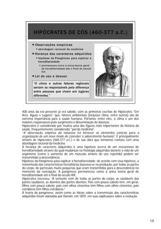400 anos da era presente já era sabido, com as primeiras escritas de Hipócrates “Em
Ares, Águas e Lugares” que, fatores ambientais (inclusive clima, entre outros) são de
extrema importância para a saúde humana. Portanto, entre eles, o clima é um dos
maiores responsáveis pelo surgimento e disseminação de doenças.
Hipócrates é considerado por muitos uma das figuras mais importantes da história da
saúde, frequentemente considerado "pai da medicina".
“A observação empírica da natureza irá fornecer os elementos centrais para a
organização de um novo modo de conceber o adoecimento humano”. É principalmente
através de Hipócrates (460-377 a.C.) e de sua obra que tomamos contato com uma
abordagem racional da medicina.
A herança de caracteres adquiridos é uma hipótese acerca de um mecanismo de
hereditariedade através do qual mudanças na fisiologia adquiridas durante a vida de um
organismo (como o aumento de um músculo através do uso repetido) podem ser
transmitidas à descendência.
Hipótese da Pangênese para explicar a hereditariedade: de acordo com essa hipótese, a
transmissão das características hereditárias baseava-se na produção, por todas as partes
do corpo, de partículas muito pequenas que eram transmitidas para a descendência no
momento da concepção. A pangênese permaneceu como a única teoria geral de
hereditariedade até o final do século XIX.
Hipócrates escreveu: “A semente vem de todas as partes do corpo, as saudáveis das
partes saudáveis, as doentes das partes doentes. Pais com pouco cabelo têm, em geral,
filhos com pouco cabelo, pais com olhos cinzentos têm filhos com olhos cinzentos, pais
estrábicos têm filhos estrábicos.”
A teoria da pangênese, assim como as ideias sobre a transmissão das características
adquiridas foram adotadas por Darwin, em 1859, em suas explicações sobre a evolução.
19
 