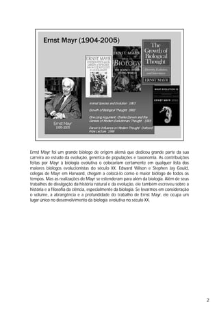 Ernst Mayr foi um grande biólogo de origem alemã que dedicou grande parte da sua
carreira ao estudo da evolução, genética de populações e taxonomia. As contribuições
feitas por Mayr à biologia evolutiva o colocariam certamente em qualquer lista dos
maiores biólogos evolucionistas do século XX. Edward Wilson e Stephen Jay Gould,
colegas de Mayr em Harward, chegam a colocá-lo como o maior biólogo de todos os
tempos. Mas as realizações de Mayr se estenderam para além da biologia. Além de seus
trabalhos de divulgação da história natural e da evolução, ele também escreveu sobre a
história e a filosofia da ciência, especialmente da biologia. Se levarmos em consideração
o volume, a abrangência e a profundidade do trabalho de Ernst Mayr, ele ocupa um
lugar único no desenvolvimento da biologia evolutiva no século XX.
2
 