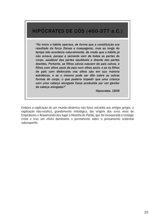 Embora a explicação de um mundo dinâmico não fosse estranha aos antigos gregos, a
explicação não-estática, grandemente mitológica, das origens dos seres vivos de
Empédocles e Anaximando deu lugar à filosofia de Platão, que foi incorporada à teologia
cristã e teve um efeito dominante e permanente sobre o pensamento ocidental
subsequente.
20
 