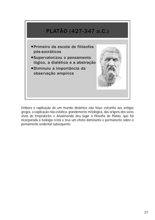 Embora a explicação de um mundo dinâmico não fosse estranha aos antigos
gregos, a explicação não-estática, grandemente mitológica, das origens dos seres
vivos de Empédocles e Anaximando deu lugar à filosofia de Platão, que foi
incorporada à teologia cristã e teve um efeito dominante e permanente sobre o
pensamento ocidental subsequente.
21
 