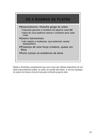 Platão e Aristóteles consideraram que seres vivos são reflexos imperfeitos de um
ideal transcendental (eidos): só existe no mundo das ideias. O conceito tipológico
de espécie de Linnaeus (Lineu) foi baseado na filosofia grega do eidos.
22
 