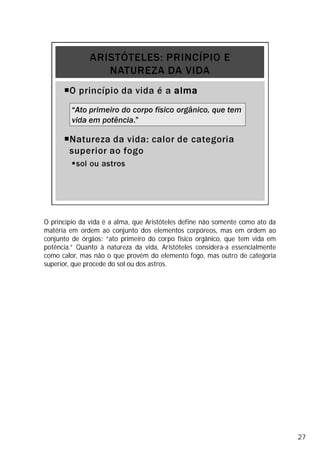 O princípio da vida é a alma, que Aristóteles define não somente como ato da
matéria em ordem ao conjunto dos elementos corpóreos, mas em ordem ao
conjunto de órgãos: “ato primeiro do corpo físico orgânico, que tem vida em
potência.” Quanto à natureza da vida, Aristóteles considera-a essencialmente
como calor, mas não o que provém do elemento fogo, mas outro de categoria
superior, que procede do sol ou dos astros.
27
 