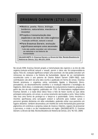 No século XVIII, Erasmus Darwin propôs a transmutação das espécies e as leis da vida
orgânica (seleção artificial, natural e sexual), porém a ideia não foi compreendida na
época. Para ele, evolução significava sempre uma ascensão; ele não podia conceber um
retrocesso na natureza e na historia da humanidade. Apesar de ser normalmente
reconhecido como o avô paterno de Charles Robert Darwin (1809–1882), suas
contribuições vão além de uma obra escrita e publicada em forma de versos. Erasmus
Darwin promoveu e organizou várias sociedades ligadas à Maçonaria (livres-
pensadores), ao desenvolvimento científico e à revolução industrial e tecnológica da
Inglaterra. Além disso, é considerado o fundador do evolucionismo moderno, proposto a
partir das leis da vida orgânica, publicadas em 1792. Os historiadores negligenciaram
Erasmus Darwin, e a razão disso talvez fosse o fato de haver escrito as suas obras
principais como poeta, em versos; os versos raramente são levados a sério. Talvez tenha
sido essa uma forma de proteger-se e lançar-se à posteridade. Como mecânico e
inventor, aperfeiçoou uma carruagem estável o suficiente para realizar curvas e
percorrer grandes distâncias em altas velocidades, podendo visitar seus pacientes em
lugares distantes; também desenvolveu um moinho de vento horizontal para pulverizar
pigmentos em cerâmicas e projetou caixas de música e falantes, capazes de pronunciar
o pai-nosso, o credo e os dez mandamentos em inglês. (SALGADO-NETO, G. Erasmus
Darwin e a Árvore da Vida. Revista Brasileira de História da Ciência, 2(1): 96-103, 2009)
42
 