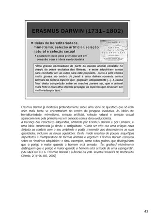 Erasmus Darwin já meditava profundamente sobre uma série de questões que só cem
anos mais tarde se encontrariam no centro da pesquisa evolutiva. As ideias de
hereditariedade, mimetismo, seleção artificial, seleção natural e seleção sexual
aparecem nele pela primeira vez em conexão com a ideia evolucionista.
A herança dos caracteres adquiridos, admitida por Erasmus Darwin e por Lamarck, é
uma ideia encontrada já desde a antiguidade. “Cada ser vivo era uma criação nova
forjada ao contato com o seu ambiente e podia transmitir aos descendentes as suas
qualidades, inclusive às novas aquisições. Deste modo resultou de poucos arquétipos
imperfeitos a multiplicidade de formas animais e vegetais”. Erasmus Darwin escreveu
sobre os “instintos adquiridos” e citou exemplos, como o das gralhas, que distinguiriam
que o perigo é maior quando o homem está armado: “[as gralhas] visivelmente
distinguem que o perigo é maior quando o homem está armado de uma espingarda”.
(SALGADO-NETO, G. Erasmus Darwin e a Árvore da Vida. Revista Brasileira de História da
Ciência, 2(1): 96-103, 2009)
43
 