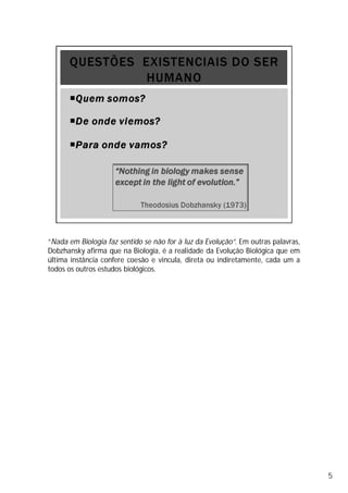 “Nada em Biologia faz sentido se não for à luz da Evolução”. Em outras palavras,
Dobzhansky afirma que na Biologia, é a realidade da Evolução Biológica que em
última instância confere coesão e vincula, direta ou indiretamente, cada um a
todos os outros estudos biológicos.
5
 