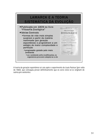 A teoria da geração espontânea só caiu após o experimento de Louis Pasteur (por volta
de 1860), que conseguiu provar definitivamente que os seres vivos só se originam de
outros pré-existentes.
51
 