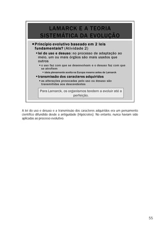 A lei do uso e desuso e a transmissão dos caracteres adquiridos era um pensamento
científico difundido desde a antiguidade (Hipócrates). No entanto, nunca haviam sido
aplicadas ao processo evolutivo.
55
 