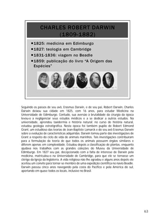 Seguindo os passos de seu avô, Erasmus Darwin, e de seu pai, Robert Darwin, Charles
Darwin deixou sua cidade em 1825, com 16 anos, para estudar Medicina na
Universidade de Edimburgo. Contudo, sua aversão à brutalidade da cirurgia da época
levou-o a negligenciar seus estudos médicos e a se dedicar a outros estudos. Na
universidade, aprendeu taxidermia e história natural; no curso de história natural,
estudou geologia estratigráfica. Nesta época foi também pupilo de Robert Edmond
Grant, um estudioso das teorias de Jean-Baptiste Lamarck e do seu avô Erasmus Darwin
sobre a evolução de características adquiridas. Darwin tomou parte das investigações de
Grant a respeito do ciclo de vida de animais marinhos. Tais investigações contribuíram
para a formulação da teoria de que todos os animais possuem órgãos similares e
diferem apenas em complexidade. Estudou depois a classificação de plantas, enquanto
ajudava nos trabalhos com as grandes coleções do Museu da Universidade de
Edimburgo. Em 1827 seu pai, decepcionado com a falta de interesse de Darwin pela
medicina, matriculou-o na Universidade de Cambridge, para que ele se tornasse um
clérigo da Igreja da Inglaterra. A vida religiosa não lhe agradou e alguns anos depois ele
aceitou um convite para tornar-se membro de uma expedição científica no navio Beadle.
Darwin passou cinco anos navegando pela costa do Pacífico e pela América do sul,
aportando em quase todos os locais, inclusive no Brasil.
63
 