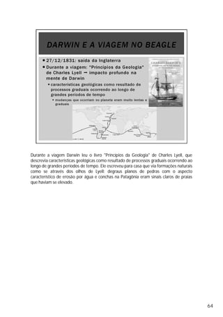 Durante a viagem Darwin leu o livro "Princípios da Geologia" de Charles Lyell, que
descrevia características geológicas como resultado de processos graduais ocorrendo ao
longo de grandes períodos de tempo. Ele escreveu para casa que via formações naturais
como se através dos olhos de Lyell: degraus planos de pedras com o aspecto
característico de erosão por água e conchas na Patagônia eram sinais claros de praias
que haviam se elevado.
64
 