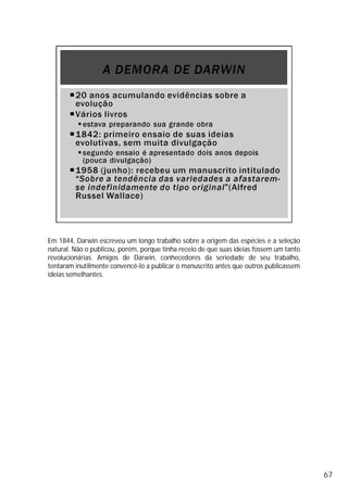Em 1844, Darwin escreveu um longo trabalho sobre a origem das espécies e a seleção
natural. Não o publicou, porém, porque tinha receio de que suas ideias fossem um tanto
revolucionárias. Amigos de Darwin, conhecedores da seriedade de seu trabalho,
tentaram inutilmente convencê-lo a publicar o manuscrito antes que outros publicassem
ideias semelhantes.
67
 