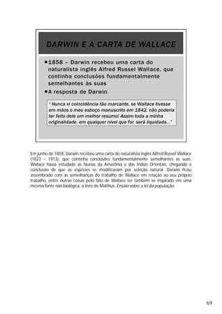 Em junho de 1858, Darwin recebeu uma carta do naturalista inglês Alfred Russel Wallace
(1823 – 1913), que continha conclusões fundamentalmente semelhantes às suas.
Wallace havia estudado as faunas da Amazônia e das Índias Orientais, chegando à
conclusão de que as espécies se modificavam por seleção natural. Darwin ficou
assombrado com as semelhanças do trabalho de Wallace em relação ao seu próprio
trabalho, entre outras coisas pelo fato de Wallace ter também se inspirado em uma
mesma fonte não biológica, o livro de Malthus, Ensaio sobre a lei da população.
69
 
