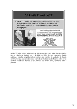 Darwin escreveu, então, um resumo de suas ideias, que foram publicadas juntamente
com o trabalho de Wallace, em 1º de julho de 1858. Um ano mais tarde, Darwin
publicou o trabalho completo no livro A origem das espécies. As anotações de Darwin
confirmaram que ele concebeu a sua teoria de evolução cerca de 15 anos antes de ter
recebido a carta de Wallace, e este admitiu que Darwin tinha, realmente, sido o
pioneiro.
70
1858
Checar se foi
isso mesmo
 