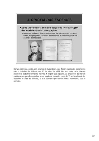Darwin escreveu, então, um resumo de suas ideias, que foram publicadas juntamente
com o trabalho de Wallace, em 1º de julho de 1858. Um ano mais tarde, Darwin
publicou o trabalho completo no livro A origem das espécies. As anotações de Darwin
confirmaram que ele concebeu a sua teoria de evolução cerca de 15 anos antes de ter
recebido a carta de Wallace, e este admitiu que Darwin tinha, realmente, sido o
pioneiro.
72
 