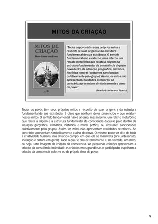 Todos os povos têm seus próprios mitos a respeito de suas origens e da estrutura
fundamental de sua existência. É claro que nenhum deles presenciou o que relatam
nesses mitos. O sentido fundamental não é externo, mas interno: um retrato metafórico
que relata a origem e a estrutura fundamental da consciência daquele povo dentro da
situação geográfica, climática, histórica e moral (ethos, ou costumes sancionados
coletivamente pelo grupo). Assim, os mitos não apresentam realidades exteriores. Ao
contrário, apresentam simbolicamente a alma do povo. O mesmo pode ser dito de toda
a criatividade humana, nos diversos campos em que ela se manifesta (arte, artesanato,
invenção e cultura em geral). Tudo o que se cria externamente é, na verdade, um mito,
ou seja, uma imagem da criação da consciência. As pequenas criações apresentam a
criação da consciência individual; as criações mais grandiosas e participadas espelham a
criação da consciência coletiva ou da própria alma do povo.
9
 