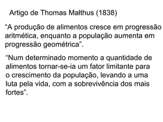 Artigo de Thomas Malthus (1838)
“A produção de alimentos cresce em progressão
aritmética, enquanto a população aumenta em
progressão geométrica”.
“Num determinado momento a quantidade de
alimentos tornar-se-ia um fator limitante para
o crescimento da população, levando a uma
luta pela vida, com a sobrevivência dos mais
fortes”.
 