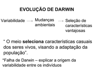 EVOLUÇÃO DE DARWIN

Variabilidade    Mudanças        Seleção de
                 ambientais      características
                                 vantajosas

 “ O meio seleciona características casuais
 dos seres vivos, visando a adaptação da
 população”.
*Falha de Darwin – explicar a origem da
variabilidade entre os indivíduos
 