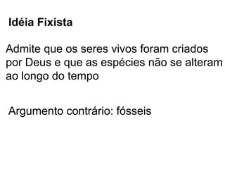 Idéia Fixista

Admite que os seres vivos foram criados
por Deus e que as espécies não se alteram
ao longo do tempo


Argumento contrário: fósseis
 
