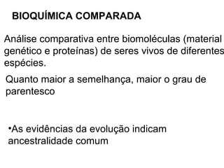 BIOQUÍMICA COMPARADA

Análise comparativa entre biomoléculas (material
genético e proteínas) de seres vivos de diferentes
espécies.
Quanto maior a semelhança, maior o grau de
parentesco


•As evidências da evolução indicam
ancestralidade comum
 