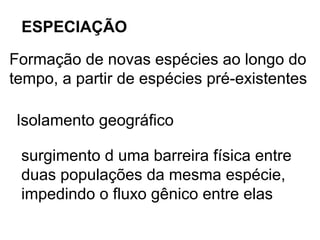 ESPECIAÇÃO

Formação de novas espécies ao longo do
tempo, a partir de espécies pré-existentes

Isolamento geográfico

 surgimento d uma barreira física entre
 duas populações da mesma espécie,
 impedindo o fluxo gênico entre elas
 