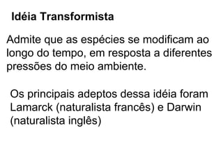 Idéia Transformista

Admite que as espécies se modificam ao
longo do tempo, em resposta a diferentes
pressões do meio ambiente.

Os principais adeptos dessa idéia foram
Lamarck (naturalista francês) e Darwin
(naturalista inglês)
 
