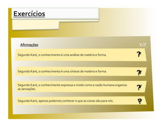 Exercícios 


 Aﬁrmações                                                                    V / F 
  Aﬁrmações                                                                    V / F 

 Segundo Kant, o conhecimento é uma análise de matéria e forma.               ?
                                                                              F


 Segundo Kant, o conhecimento é uma síntese de matéria e forma. 
                                                                              ?
                                                                              V

 Segundo Kant, o conhecimento expressa o modo como a razão humana organiza 
 as sensações.                                                                ?
                                                                              V

 Segundo Kant, apenas podemos conhecer o que as coisas são para nós. 
                                                                              ?
                                                                              V
 