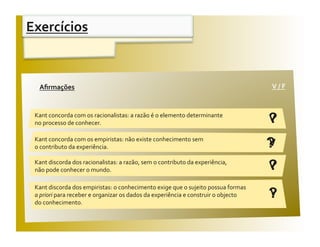 Exercícios 


 Aﬁrmações                                                                           V / F 
  Aﬁrmações                                                                           V / F 


 Kant concorda com os racionalistas: a razão é o elemento determinante 
 no processo de conhecer.                                                            ?
                                                                                     V

 Kant concorda com os empiristas: não existe conhecimento sem 
 o contributo da experiência.                                                        ?
                                                                                     V
 Kant discorda dos racionalistas: a razão, sem o contributo da experiência, 
 não pode conhecer o mundo.                                                          ?
                                                                                     V

 Kant discorda dos empiristas: o conhecimento exige que o sujeito possua formas 
 a priori para receber e organizar os dados da experiência e construir o objecto  
 do conhecimento. 
                                                                                     ?
                                                                                     V
 