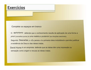 Exercícios 


 Aﬁrmações                                                                        V / F 
  Complete os espaços em branco


  O apriorismo defende que o conhecimento resulta da aplicação de uma forma a
  priori (conceitos puros) a uma matéria a posteriori (as intuições sensíveis).

  Segundo Descartes, o «Eu penso» é a primeira ideia indubitável e permite justificar
  a existência de Deus e das ideias inatas.

 David Hume é um empirista: defende que as ideias têm uma impressão ou
  sensação como origem e recusa as ideias inatas.
 