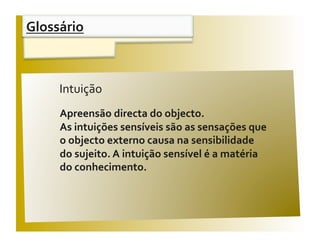 Glossário 


 Aﬁrmações                                         V / F 
       Intuição 
       Apreensão directa do objecto.  
       As intuições sensíveis são as sensações que  
       o objecto externo causa na sensibilidade  
       do sujeito. A intuição sensível é a matéria  
       do conhecimento. 
 