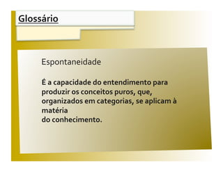 Glossário 


                                                V / F 
     Espontaneidade 

     É a capacidade do entendimento para 
     produzir os conceitos puros, que, 
     organizados em categorias, se aplicam à 
     matéria  
     do conhecimento. 
 