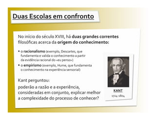 Duas Escolas em confronto  

 No início do século XVIII, há duas grandes correntes 
 ﬁlosóﬁcas acerca da origem do conhecimento: 
   o racionalismo (exemplo, Descartes, que 
  fundamenta e valida o conhecimento a partir         
  da evidência racional do «eu penso») 
   o empirismo (exemplo, Hume, que fundamenta      
    o conhecimento na experiência sensorial) 


 Kant perguntou:  
 poderão a razão e a experiência, 
                                                          KANT 
 consideradas em conjunto, explicar melhor 
                                                         1724‐1804 
 a complexidade do processo de conhecer?  
 