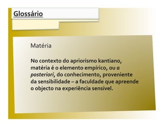 Glossário 


                                                V / F 
     Matéria 

     No contexto do apriorismo kantiano,  
     matéria é o elemento empírico, ou a 
     posteriori, do conhecimento, proveniente  
     da sensibilidade – a faculdade que apreende  
     o objecto na experiência sensível. 
 