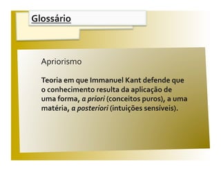 Glossário 


                                             V / F 
  Apriorismo 

  Teoria em que Immanuel Kant defende que  
  o conhecimento resulta da aplicação de 
  uma forma, a priori (conceitos puros), a uma 
  matéria, a posteriori (intuições sensíveis). 
 