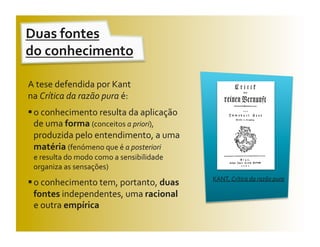 Duas fontes  
do conhecimento 

A tese defendida por Kant  
na Crítica da razão pura é: 
 o conhecimento resulta da aplicação 
  de uma forma (conceitos a priori), 
  produzida pelo entendimento, a uma 
  matéria (fenómeno que é a posteriori  
  e resulta do modo como a sensibilidade 
  organiza as sensações) 
                                            KANT, Crítica da razão pura 
 o conhecimento tem, portanto, duas 
  fontes independentes, uma racional  
  e outra empírica 
 