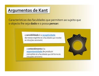 Argumentos de Kant 
                   

Características das faculdades que permitem ao sujeito que 
o objecto lhe seja dado e o possa pensar: 


            a sensibilidade é a receptividade                 
            do nosso espírito (é a faculdade que recebe 
            as intuições sensíveis) 



              o entendimento é a 
              espontaneidade de produzir 
              conceitos (é a faculdade que dá forma às 
              intuições sensíveis) 
 