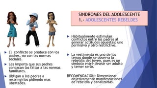  El conflicto se produce con los
padres, no con las normas
sociales.
 Les importa que sus padres
conozcan las faltas a las normas
familiares.
 Obligan a los padres a
restringirlos pidiendo mas
libertades.
SINDROMES DEL ADOLESCENTE
1.- ADOLESCENTES REBELDES
 Habitualmente estimulan
conflictos entre los padres al
generar actitudes opuestas: uno
permisivo y otro restrictivo.
 La vestimenta es uno de los
temas donde se observa la
rebeldía del joven, pues es un
símbolo entre desear ser adulto
y temer serlo.
RECOMENDACIÓN: Dimensionar
objetivamente manifestaciones
de rebeldía y canalizarlas.
 
