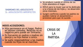 SINDROMES DEL ADOLESCENTE
3.- ADOLESCENTES IMPERFECTOS
 Se produce cuando el último de los
hijos abandona el hogar.
 Difícil para la mujer que se ha dedicado
a la crianza de los hijos y no desarrolló
otros intereses.
 Surgen conflictos cuando los padres no
pueden tolerar el alejamiento y
presionan para que no suceda
NIDOS ACOGEDORES:
 Hijo permanece en el hogar. Padres
se sienten cómodos. Relación no es
negativa pero puede ser limitante.
 Es frecuente en padres o madres sin
pareja y su hijo menor o único.
 Se suele responsabilizar a las madres
cuando los hijos no se marchan.
CRISIS DE
LA
PARTIDA
 