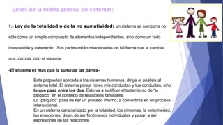 Leyes de la teoría general de sistemas:
1.- Ley de la totalidad o de la no sumatividad: un sistema se comporta no
sólo como un simple compuesto de elementos independientes, sino como un todo
inseparable y coherente. Sus partes están relacionadas de tal forma que al cambiar
una, cambia todo el sistema.
-El sistema es mas que la suma de las partes-
Esta propiedad aplicada a los sistemas humanos, dirige el análisis al
sistema total. El sistema pareja no es mis conductas y tus conductas, sino
lo que pasa entre los dos. Esto va a justificar el tratamiento de “lo
psíquico” en el contexto de relaciones familiares.
Lo “psíquico” pasa de ser un proceso interno, a convertirse en un proceso
interaccional.
En un sistema caracterizado por la totalidad, los síntomas, la enfermedad,
las emociones, dejan de ser fenómenos individuales y pasan a ser
expresiones de las relaciones.
 